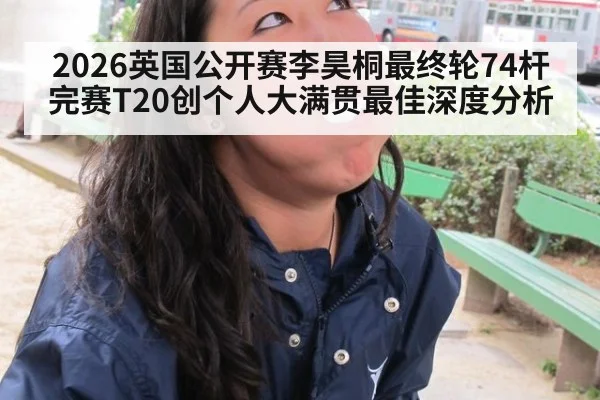 2026英国公开赛李昊桐最终轮74杆完赛T20创个人大满贯最佳深度分析